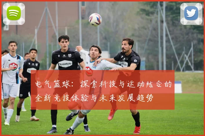 电气篮球：探索科技与运动结合的全新竞技体验与未来发展趋势