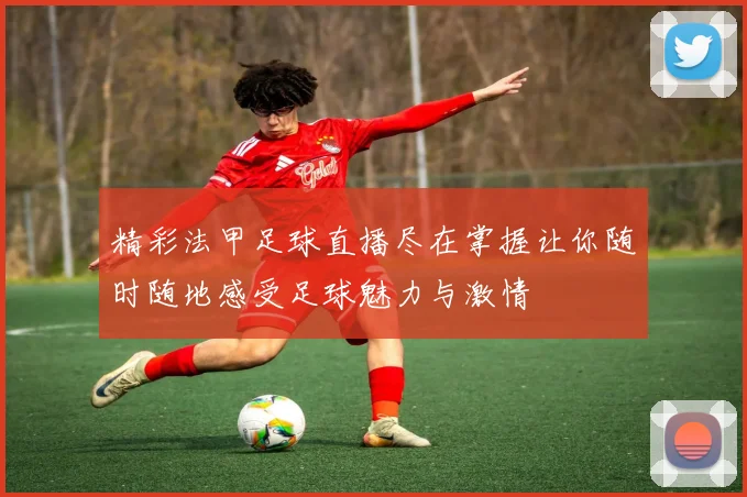 精彩法甲足球直播尽在掌握让你随时随地感受足球魅力与激情