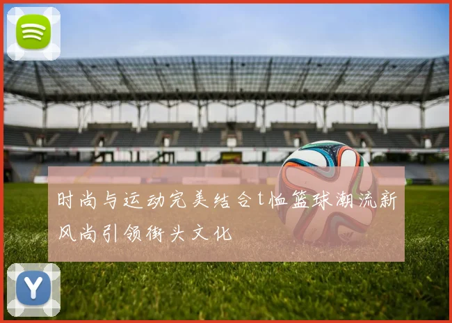 时尚与运动完美结合t恤篮球潮流新风尚引领街头文化