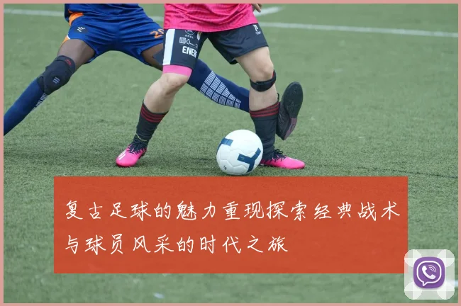 复古足球的魅力重现探索经典战术与球员风采的时代之旅