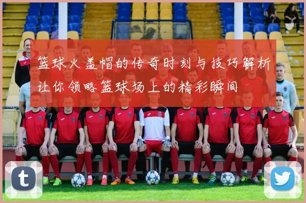 篮球火盖帽的传奇时刻与技巧解析让你领略篮球场上的精彩瞬间