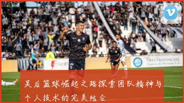 吴后篮球崛起之路探索团队精神与个人技术的完美结合